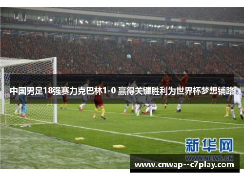 中国男足18强赛力克巴林1-0 赢得关键胜利为世界杯梦想铺路
